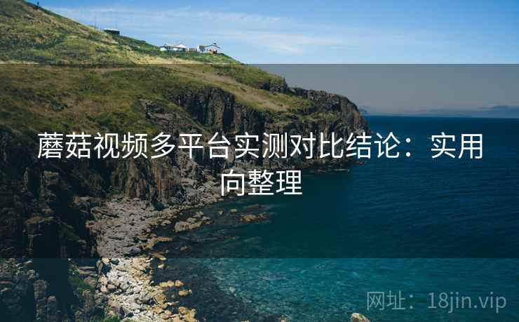 蘑菇视频多平台实测对比结论：实用向整理