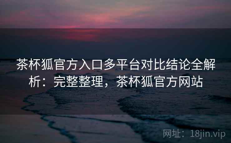 茶杯狐官方入口多平台对比结论全解析：完整整理，茶杯狐官方网站