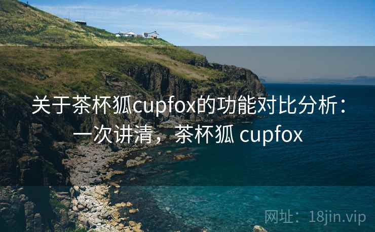 关于茶杯狐cupfox的功能对比分析:一次讲清,茶杯狐 cupfox 关于茶杯狐cupfox的功能对比分析:一次讲清,茶杯狐 cupfox