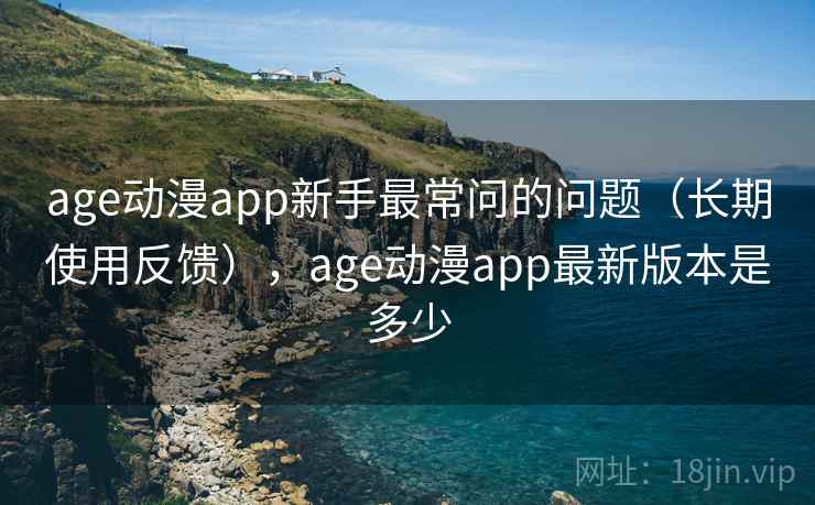 age动漫app新手最常问的问题（长期使用反馈），age动漫app最新版本是多少