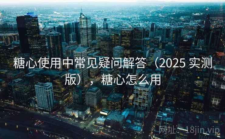 糖心使用中常见疑问解答（2025 实测版），糖心怎么用