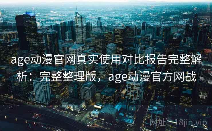 age动漫官网真实使用对比报告完整解析：完整整理版，age动漫官方网战