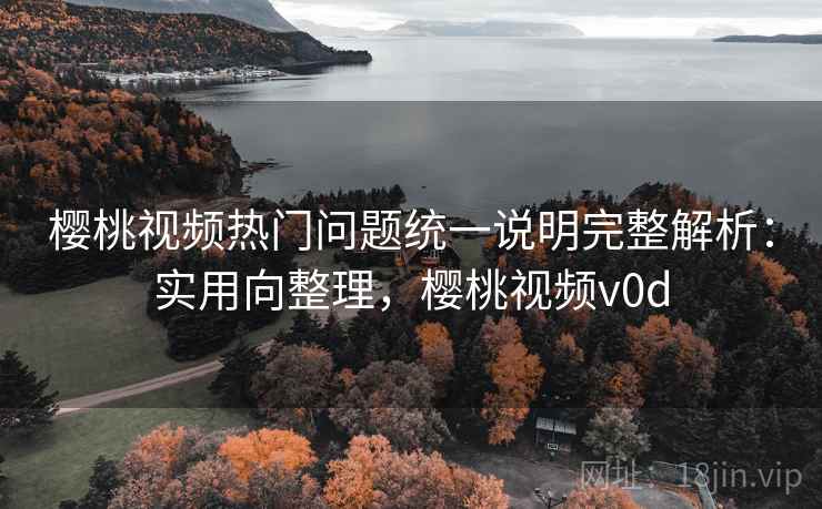 樱桃视频热门问题统一说明完整解析：实用向整理，樱桃视频v0d