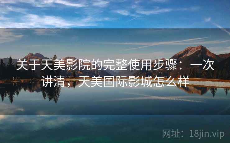 关于天美影院的完整使用步骤：一次讲清，天美国际影城怎么样
