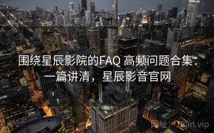 围绕星辰影院的FAQ 高频问题合集：一篇讲清，星辰影音官网