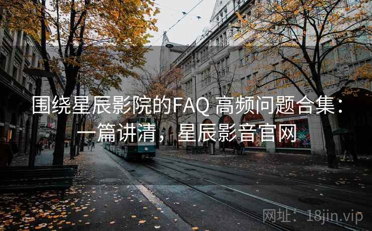 围绕星辰影院的FAQ 高频问题合集:一篇讲清,星辰影音官网 围绕星辰影院的FAQ 高频问题合集:一篇讲清,星辰影音官网