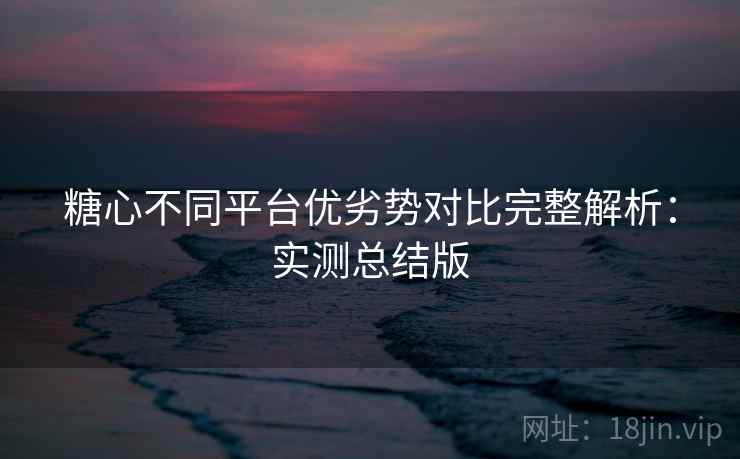 糖心不同平台优劣势对比完整解析：实测总结版