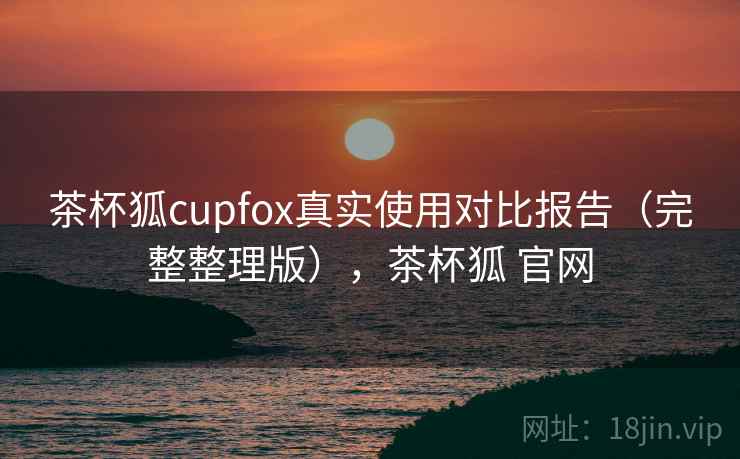 茶杯狐cupfox真实使用对比报告（完整整理版），茶杯狐 官网