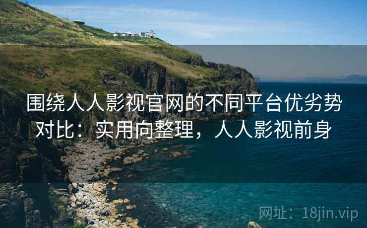 围绕人人影视官网的不同平台优劣势对比：实用向整理，人人影视前身