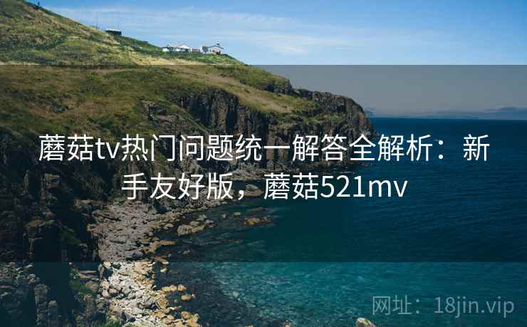 蘑菇tv热门问题统一解答全解析:新手友好版,蘑菇521mv 蘑菇tv热门问题统一解答全解析:新手友好版,蘑菇521mv