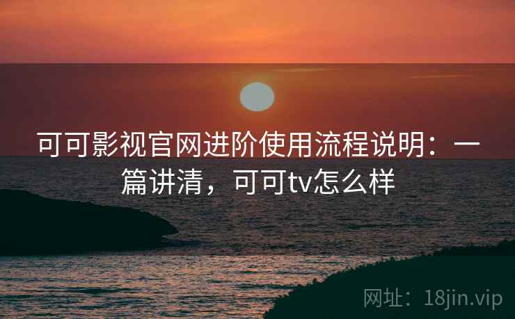 可可影视官网进阶使用流程说明：一篇讲清，可可tv怎么样