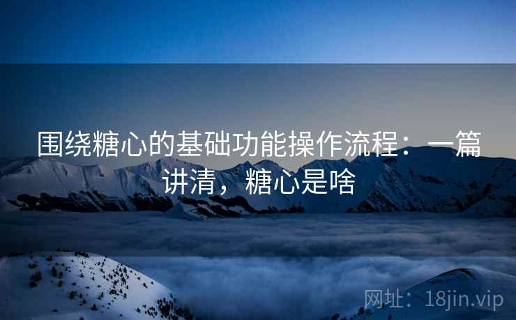 围绕糖心的基础功能操作流程：一篇讲清，糖心是啥