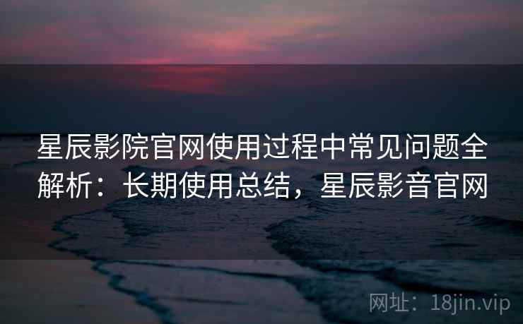 星辰影院官网使用过程中常见问题全解析：长期使用总结，星辰影音官网