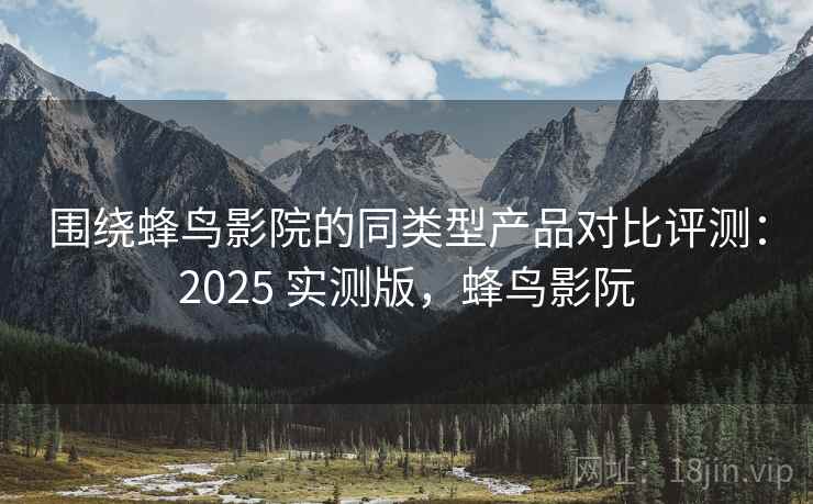 围绕蜂鸟影院的同类型产品对比评测：2025 实测版，蜂鸟影阮