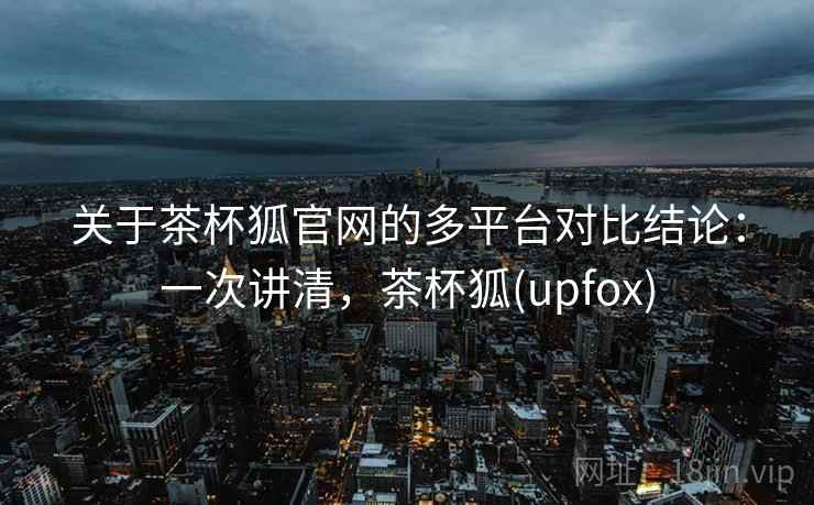 关于茶杯狐官网的多平台对比结论:一次讲清,茶杯狐(upfox) 关于茶杯狐官网的多平台对比结论:一次讲清,茶杯狐(upfox)