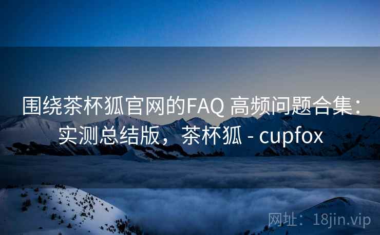 围绕茶杯狐官网的FAQ 高频问题合集：实测总结版，茶杯狐 - cupfox