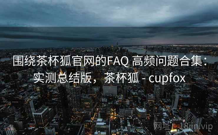 围绕茶杯狐官网的FAQ 高频问题合集:实测总结版,茶杯狐 - cupfox 围绕茶杯狐官网的FAQ 高频问题合集:实测总结版,茶杯狐 - cupfox