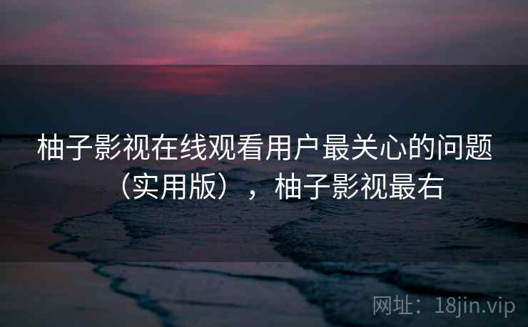 柚子影视在线观看用户最关心的问题（实用版），柚子影视最右