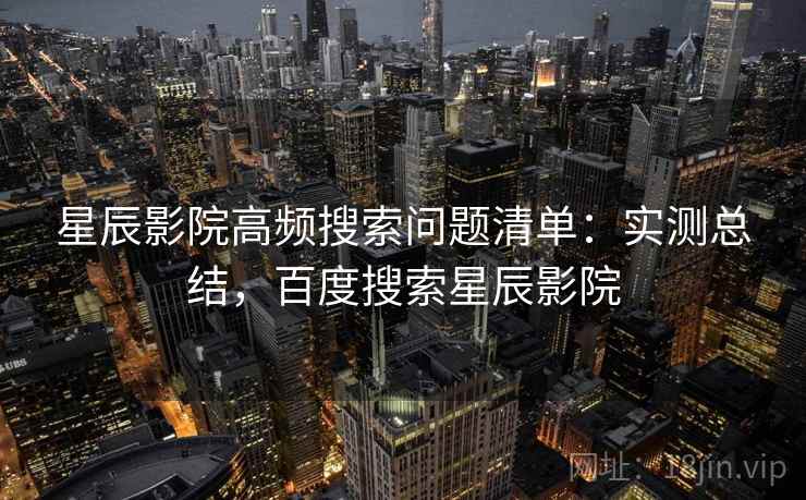 星辰影院高频搜索问题清单：实测总结，百度搜索星辰影院