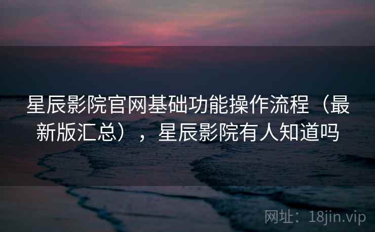星辰影院官网基础功能操作流程（最新版汇总），星辰影院有人知道吗