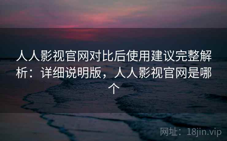 人人影视官网对比后使用建议完整解析：详细说明版，人人影视官网是哪个