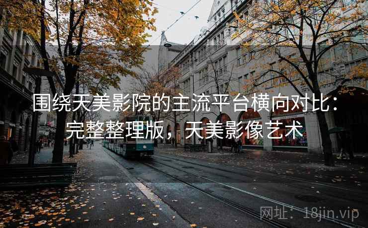 围绕天美影院的主流平台横向对比：完整整理版，天美影像艺术