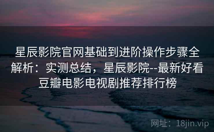 星辰影院官网基础到进阶操作步骤全解析：实测总结，星辰影院--最新好看豆瓣电影电视剧推荐排行榜