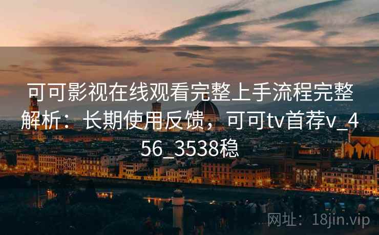 可可影视在线观看完整上手流程完整解析：长期使用反馈，可可tv首荐v_456_3538稳