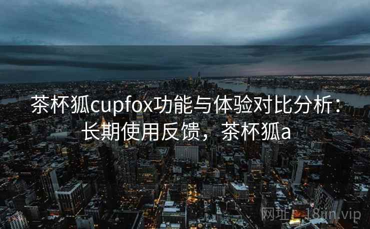 茶杯狐cupfox功能与体验对比分析：长期使用反馈，茶杯狐a