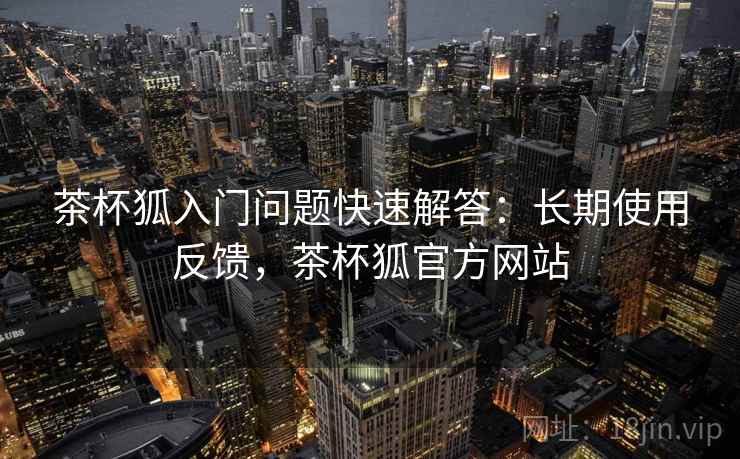 茶杯狐入门问题快速解答：长期使用反馈，茶杯狐官方网站