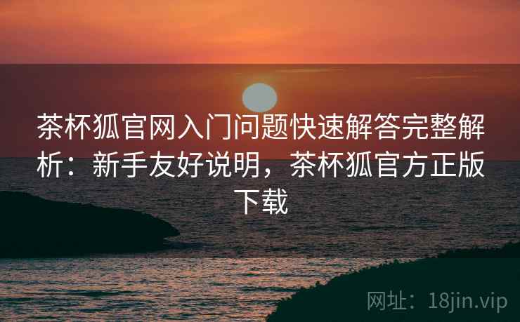 茶杯狐官网入门问题快速解答完整解析:新手友好说明,茶杯狐官方正版下载 茶杯狐官网入门问题快速解答完整解析:新手友好说明,茶杯狐官方正版下载