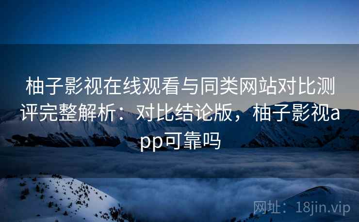 柚子影视在线观看与同类网站对比测评完整解析：对比结论版，柚子影视app可靠吗