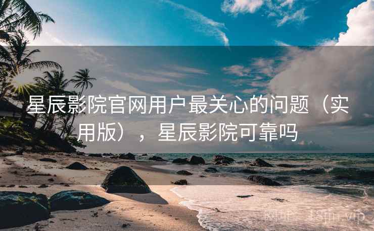 星辰影院官网用户最关心的问题（实用版），星辰影院可靠吗