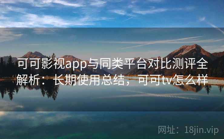可可影视app与同类平台对比测评全解析：长期使用总结，可可tv怎么样