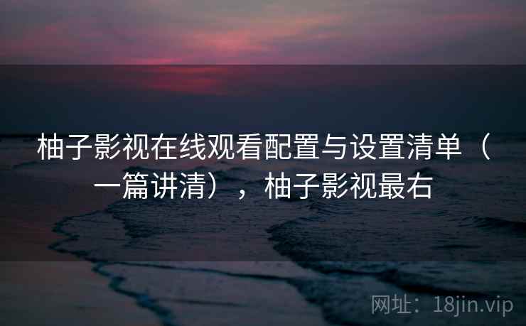 柚子影视在线观看配置与设置清单（一篇讲清），柚子影视最右