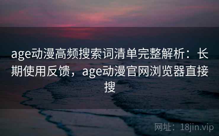 age动漫高频搜索词清单完整解析：长期使用反馈，age动漫官网浏览器直接搜