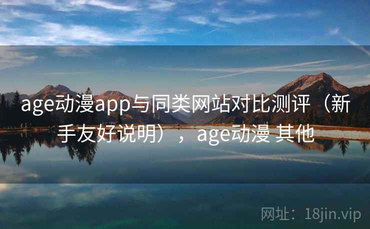 age动漫app与同类网站对比测评（新手友好说明），age动漫 其他