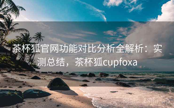 茶杯狐官网功能对比分析全解析：实测总结，茶杯狐cupfoxa