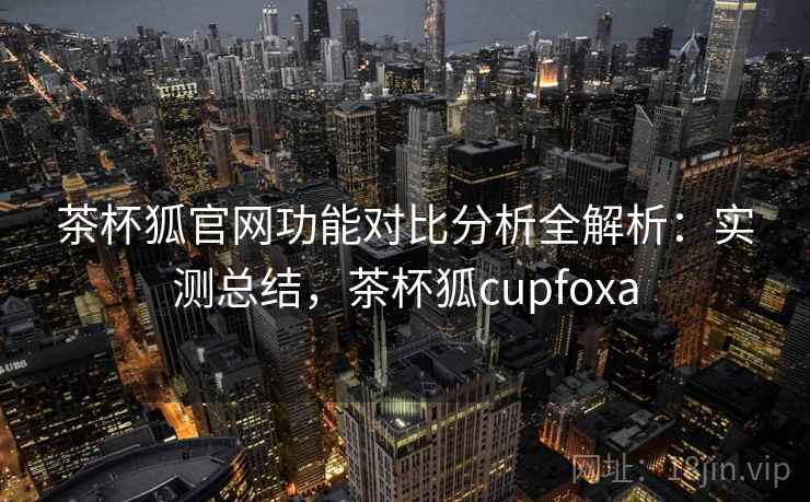 茶杯狐官网功能对比分析全解析：实测总结，茶杯狐cupfoxa