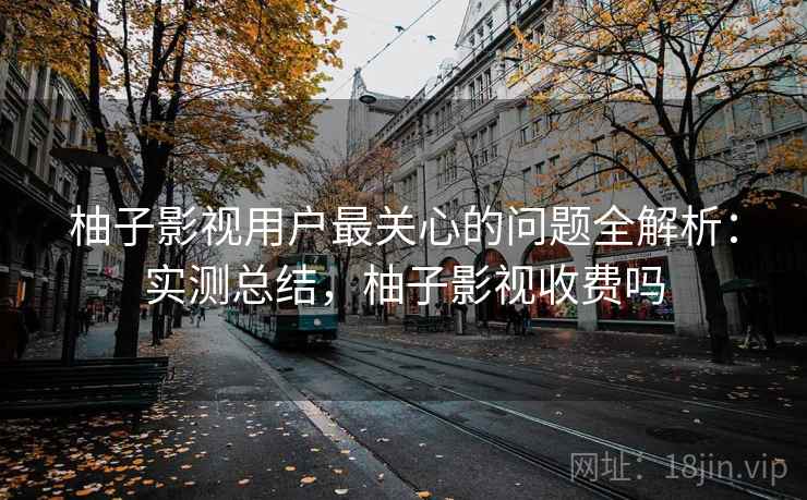 柚子影视用户最关心的问题全解析：实测总结，柚子影视收费吗