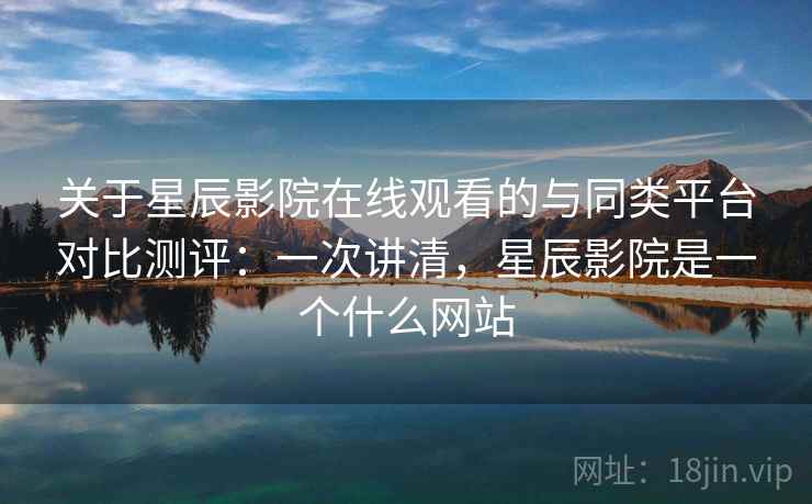 关于星辰影院在线观看的与同类平台对比测评：一次讲清，星辰影院是一个什么网站