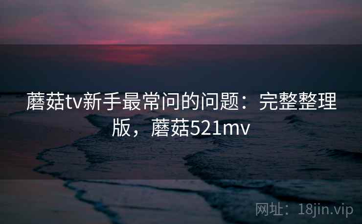 蘑菇tv新手最常问的问题：完整整理版，蘑菇521mv