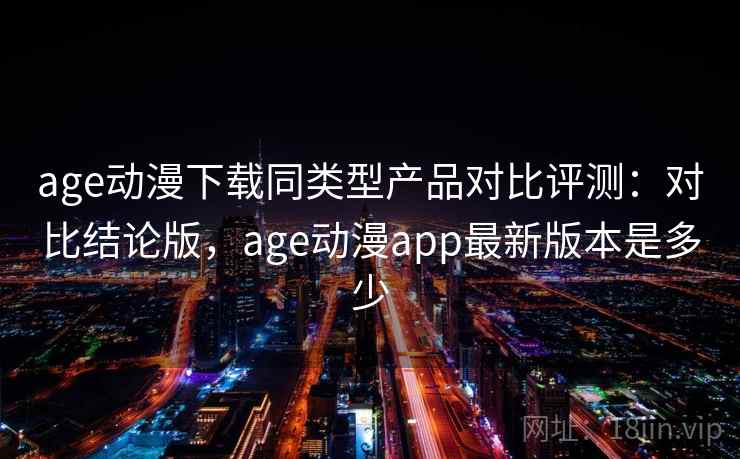 age动漫下载同类型产品对比评测：对比结论版，age动漫app最新版本是多少