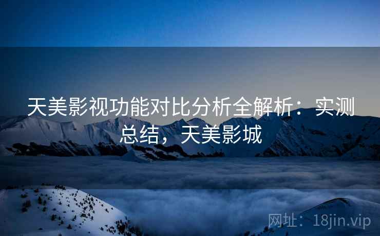 天美影视功能对比分析全解析：实测总结，天美影城