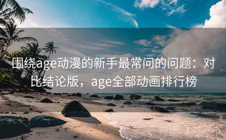 围绕age动漫的新手最常问的问题：对比结论版，age全部动画排行榜