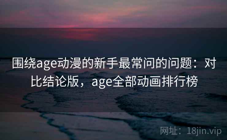 围绕age动漫的新手最常问的问题：对比结论版，age全部动画排行榜