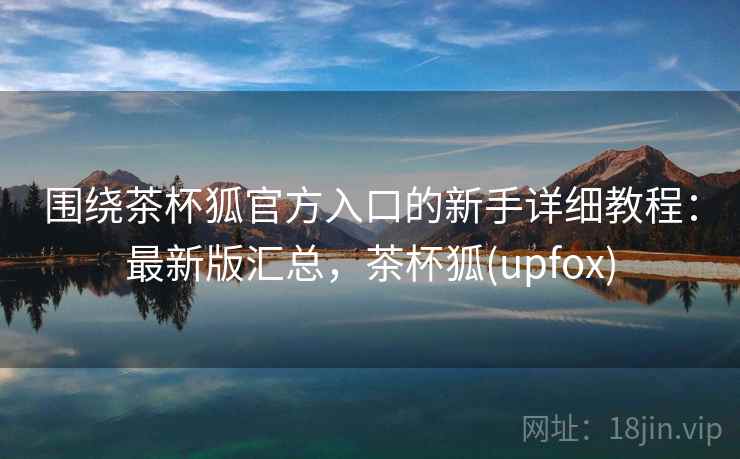 围绕茶杯狐官方入口的新手详细教程：最新版汇总，茶杯狐(upfox)
