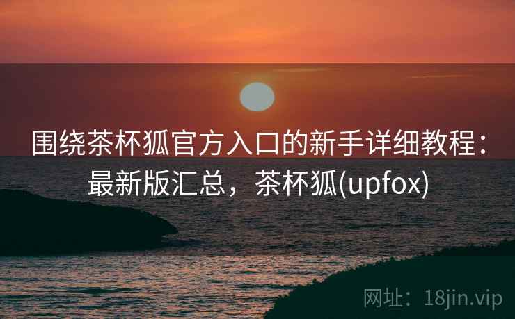围绕茶杯狐官方入口的新手详细教程：最新版汇总，茶杯狐(upfox)