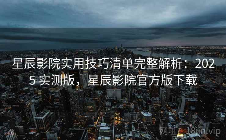 星辰影院实用技巧清单完整解析：2025 实测版，星辰影院官方版下载