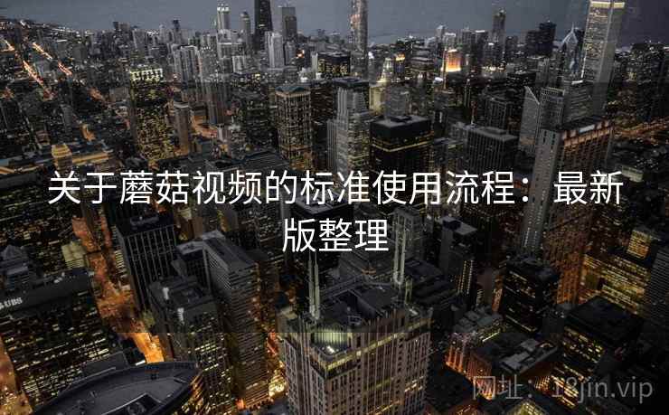 关于蘑菇视频的标准使用流程：最新版整理